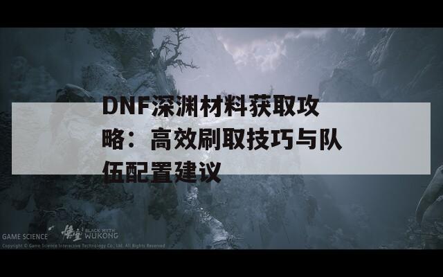DNF深渊材料获取攻略：高效刷取技巧与队伍配置建议