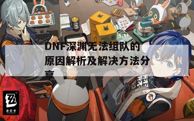 DNF深渊无法组队的原因解析及解决方法分享