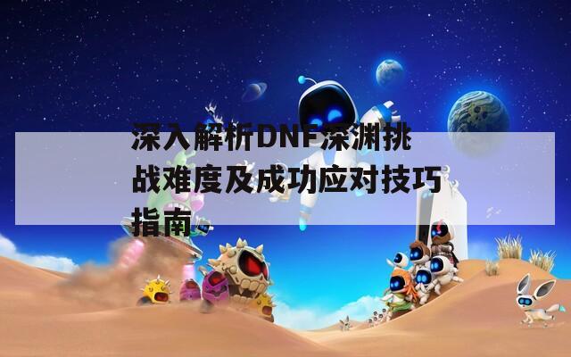 深入解析DNF深渊挑战难度及成功应对技巧指南