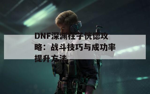 DNF深渊柱子恍惚攻略：战斗技巧与成功率提升方法