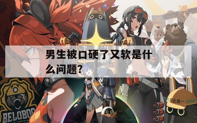 男生被口硬了又软是什么问题？