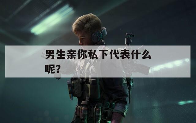 男生亲你私下代表什么呢？