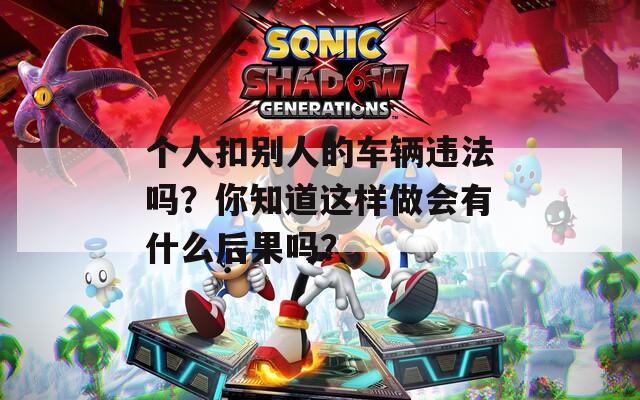 个人扣别人的车辆违法吗？你知道这样做会有什么后果吗？