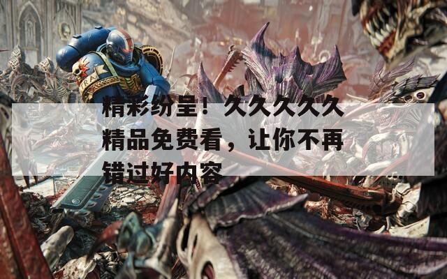 精彩纷呈！久久久久久精品免费看，让你不再错过好内容