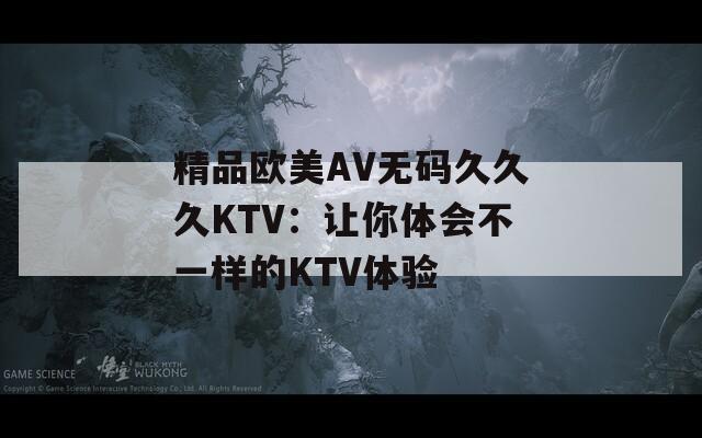 精品欧美AV无码久久久KTV：让你体会不一样的KTV体验