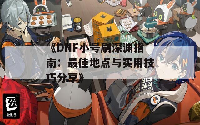 《DNF小号刷深渊指南：最佳地点与实用技巧分享》