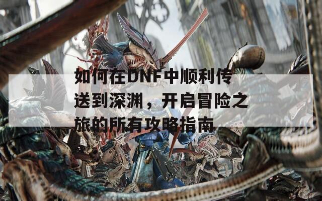 如何在DNF中顺利传送到深渊，开启冒险之旅的所有攻略指南