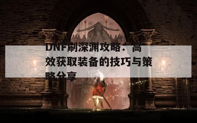 DNF刷深渊攻略：高效获取装备的技巧与策略分享