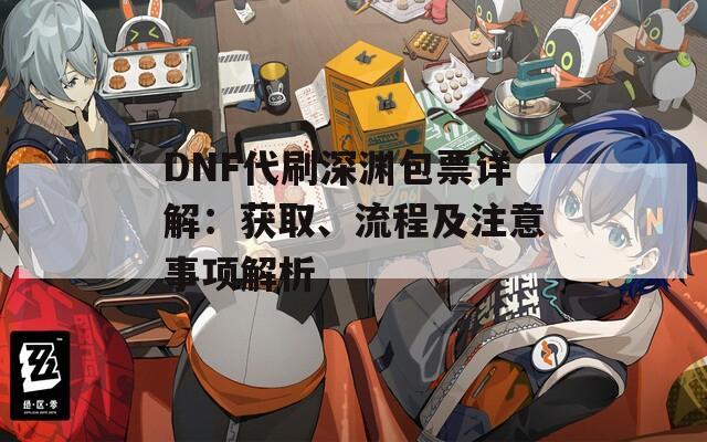 DNF代刷深渊包票详解：获取、流程及注意事项解析