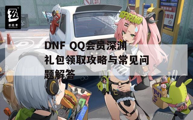 DNF QQ会员深渊礼包领取攻略与常见问题解答