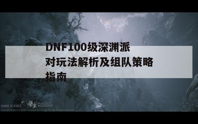 DNF100级深渊派对玩法解析及组队策略指南