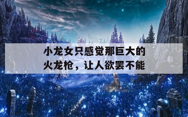 小龙女只感觉那巨大的火龙枪，让人欲罢不能