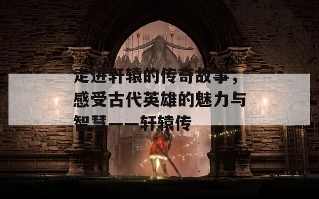 走进轩辕的传奇故事，感受古代英雄的魅力与智慧——轩辕传