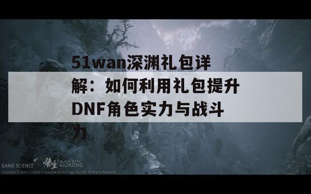 51wan深渊礼包详解：如何利用礼包提升DNF角色实力与战斗力