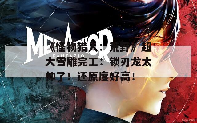《怪物猎人：荒野》超大雪雕完工：锁刃龙太帅了！还原度好高！