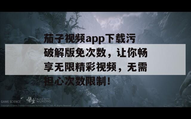茄子视频app下载污破解版免次数，让你畅享无限精彩视频，无需担心次数限制！