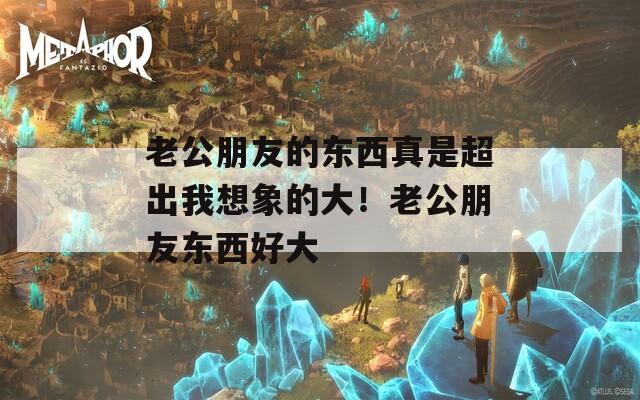 老公朋友的东西真是超出我想象的大！老公朋友东西好大