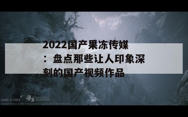 2022国产果冻传媒：盘点那些让人印象深刻的国产视频作品