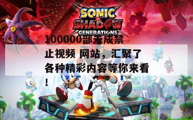 100000部未成禁止视频 网站，汇聚了各种精彩内容等你来看！