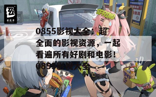 0855影视大全：超全面的影视资源，一起看遍所有好剧和电影！0855影视大全