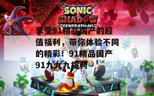 享受91精品国产的超值福利，带你体验不同的精彩！91精品国产91九九九福利