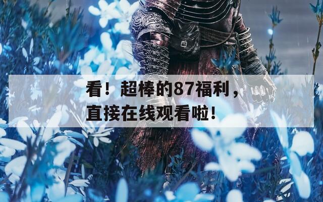 看！超棒的87福利，直接在线观看啦！