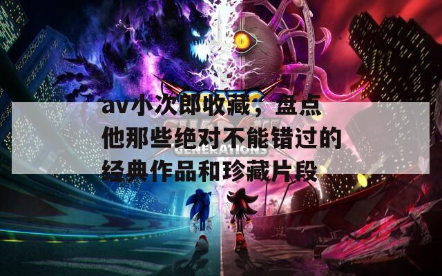 av小次郎收藏，盘点他那些绝对不能错过的经典作品和珍藏片段