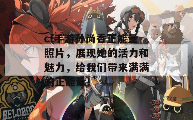 cf手游孙尚香正能量照片，展现她的活力和魅力，给我们带来满满的正能量！
