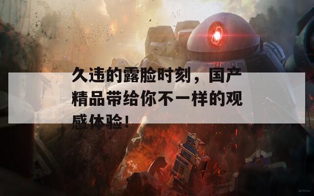 久违的露脸时刻，国产精品带给你不一样的观感体验！