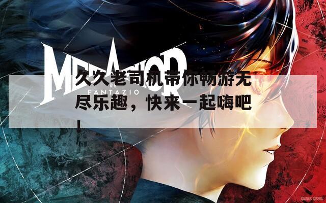久久老司机带你畅游无尽乐趣，快来一起嗨吧！