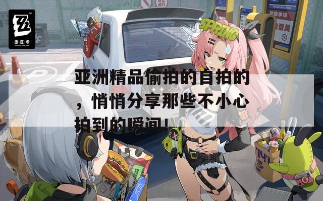 亚洲精品偷拍的自拍的，悄悄分享那些不小心拍到的瞬间！