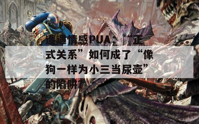 遭遇情感PUA：“正式关系”如何成了“像狗一样为小三当尿壶”的陷阱？