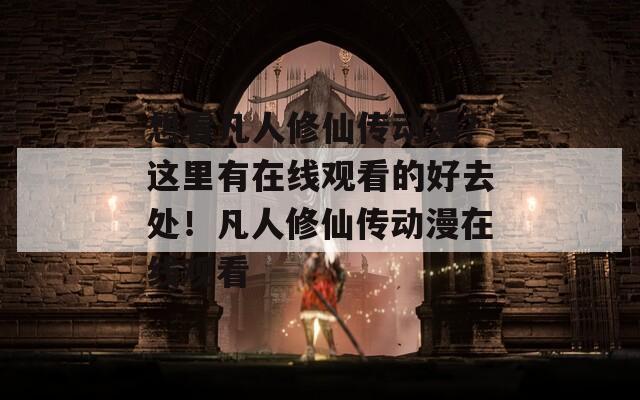 想看凡人修仙传动漫？这里有在线观看的好去处！凡人修仙传动漫在线观看