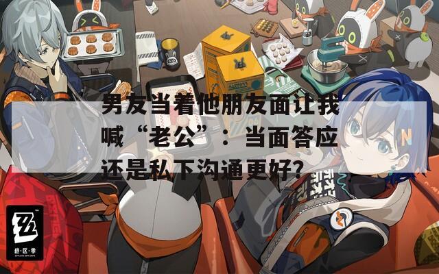 男友当着他朋友面让我喊“老公”：当面答应还是私下沟通更好？
