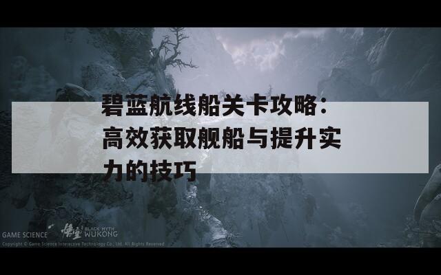 碧蓝航线船关卡攻略：高效获取舰船与提升实力的技巧