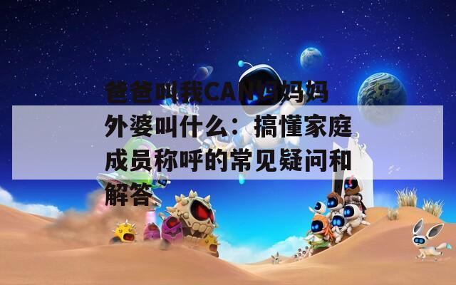 爸爸叫我CAN妈妈妈外婆叫什么：搞懂家庭成员称呼的常见疑问和解答