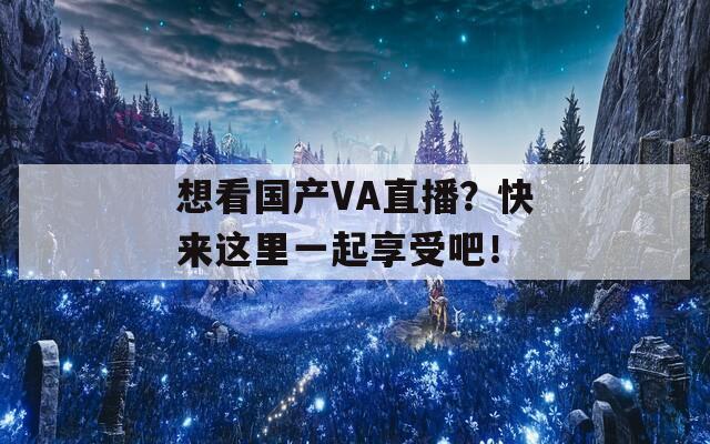 想看国产VA直播？快来这里一起享受吧！