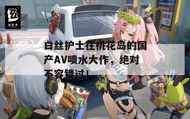白丝护士在桃花岛的国产AV喷水大作，绝对不容错过！
