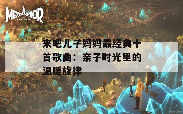 来吧儿子妈妈最经典十首歌曲：亲子时光里的温暖旋律