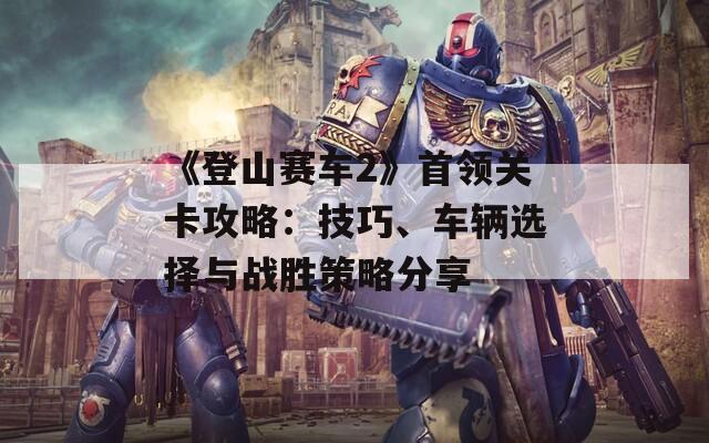 《登山赛车2》首领关卡攻略：技巧、车辆选择与战胜策略分享