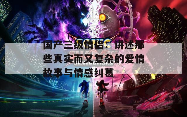 国产三级情侣：讲述那些真实而又复杂的爱情故事与情感纠葛