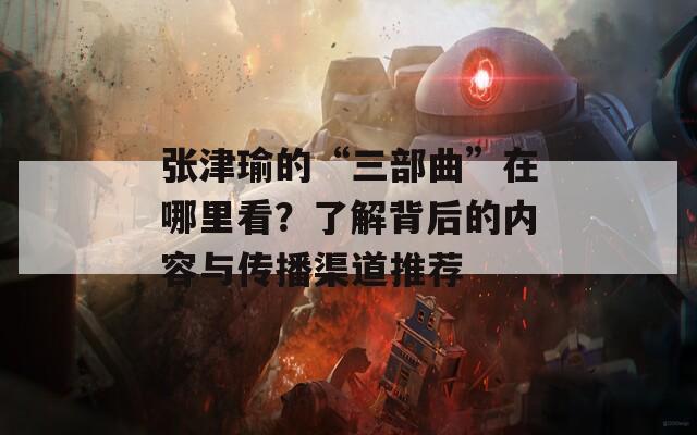 张津瑜的“三部曲”在哪里看？了解背后的内容与传播渠道推荐