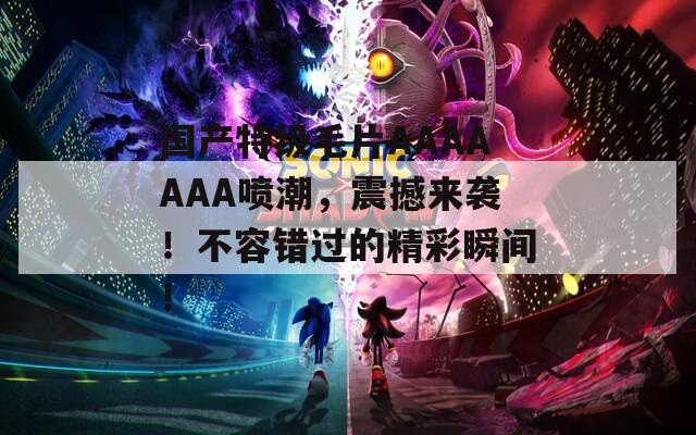 国产特级毛片AAAAAAA喷潮，震撼来袭！不容错过的精彩瞬间！