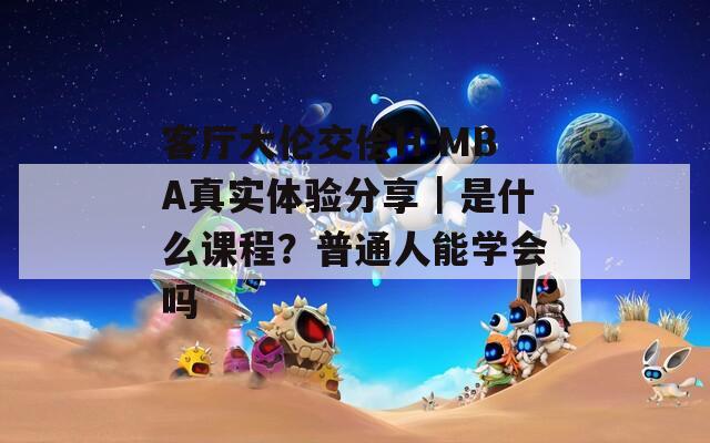 客厅大伦交侩H-MBA真实体验分享｜是什么课程？普通人能学会吗
