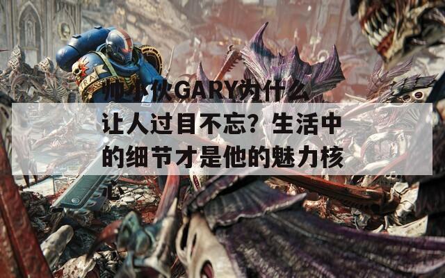 帅小伙GARY为什么让人过目不忘？生活中的细节才是他的魅力核心