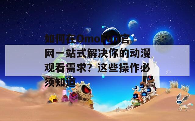 如何在OmoFun官网一站式解决你的动漫观看需求？这些操作必须知道