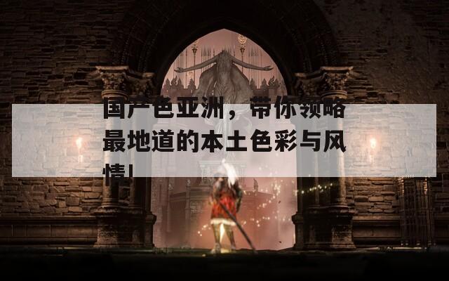 国产色亚洲，带你领略最地道的本土色彩与风情!
