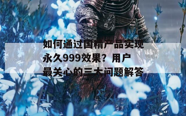 如何通过国精产品实现永久999效果？用户最关心的三大问题解答