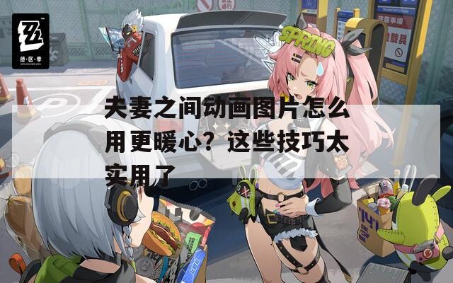 夫妻之间动画图片怎么用更暖心？这些技巧太实用了