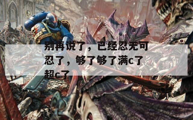 别再说了，已经忍无可忍了，够了够了满c了超c了